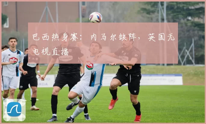 巴西热身赛：内马尔缺阵，英国无电视直播