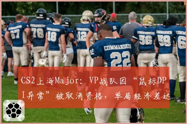 CS2上海Major：VP战队因“鼠标DPI异常”被取消资格，单局经济差达2.3万