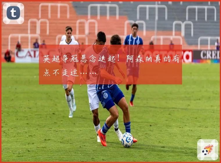 英超争冠悬念迭起！阿森纳真的有点不走运……