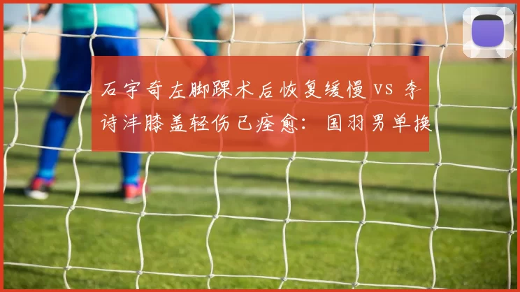 石宇奇左脚踝术后恢复缓慢 vs 李诗沣膝盖轻伤已痊愈：国羽男单换代竞争加剧