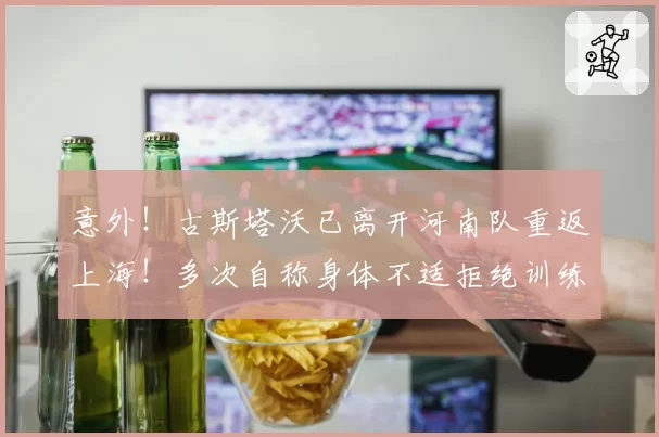 意外！古斯塔沃已离开河南队重返上海！多次自称身体不适拒绝训练