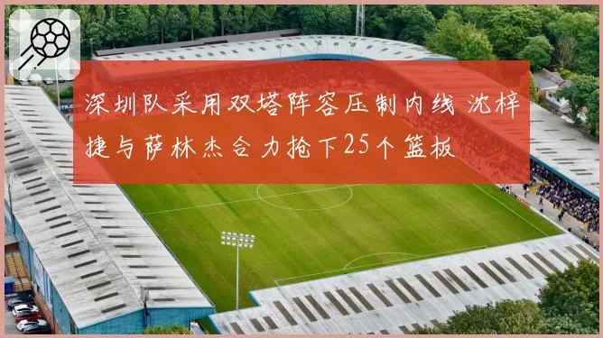 深圳队采用双塔阵容压制内线 沈梓捷与萨林杰合力抢下25个篮板