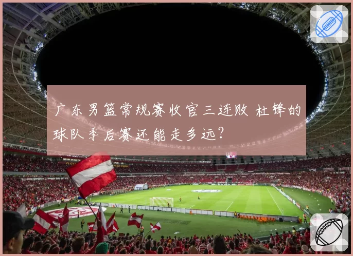 广东男篮常规赛收官三连败 杜锋的球队季后赛还能走多远？