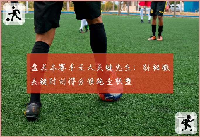 盘点本赛季五大关键先生：孙铭徽关键时刻得分领跑全联盟