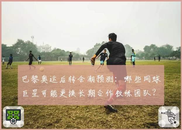 巴黎奥运后转会潮预测：哪些网球巨星可能更换长期合作教练团队？