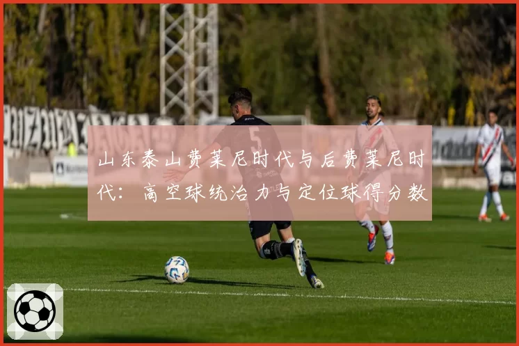 山东泰山费莱尼时代与后费莱尼时代：高空球统治力与定位球得分数据对比
