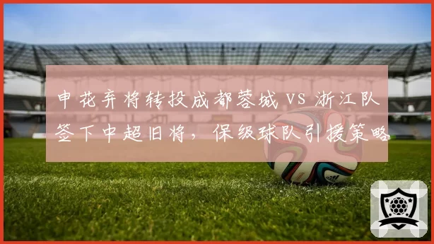 申花弃将转投成都蓉城 vs 浙江队签下中超旧将，保级球队引援策略分化