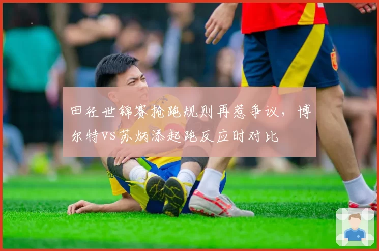 田径世锦赛抢跑规则再惹争议，博尔特vs苏炳添起跑反应时对比