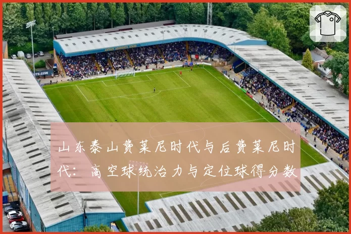 山东泰山费莱尼时代与后费莱尼时代：高空球统治力与定位球得分数据对比