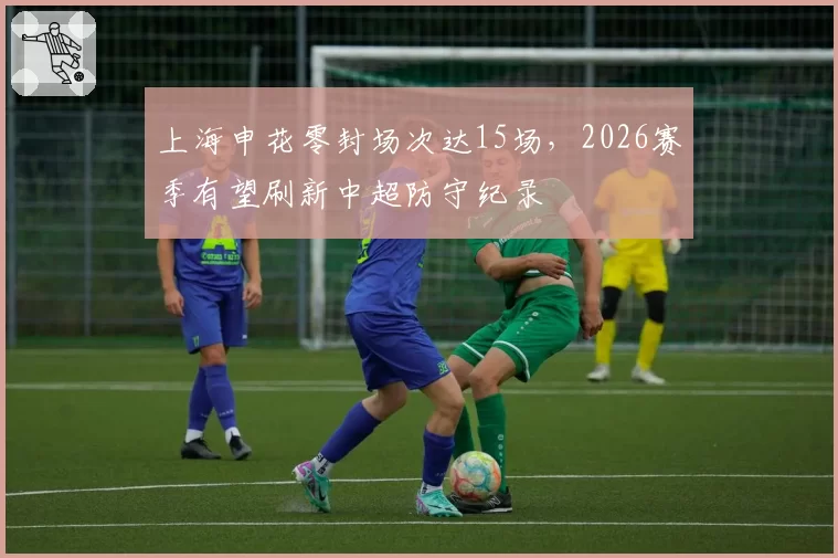 上海申花零封场次达15场，2026赛季有望刷新中超防守纪录