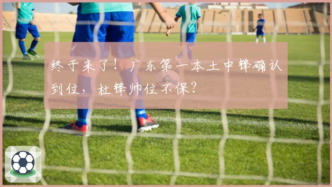 终于来了！广东第一本土中锋确认到位，杜锋帅位不保？