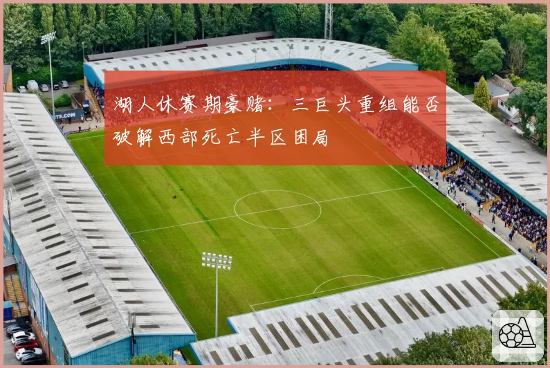 湖人休赛期豪赌：三巨头重组能否破解西部死亡半区困局