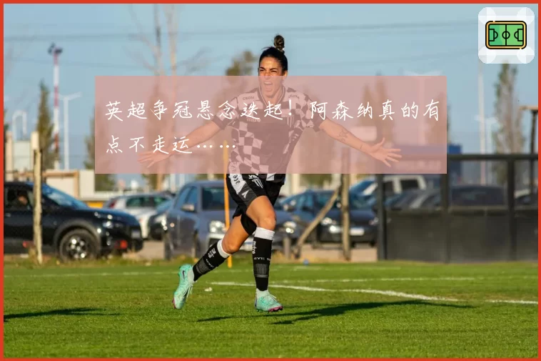 英超争冠悬念迭起！阿森纳真的有点不走运……