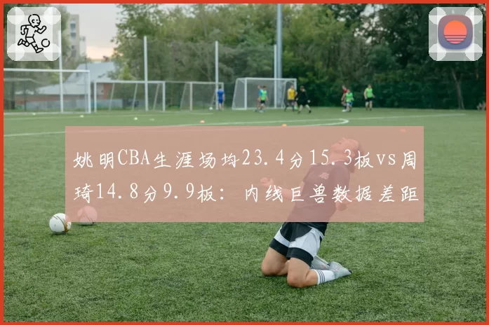 姚明CBA生涯场均23.4分15.3板vs周琦14.8分9.9板：内线巨兽数据差距