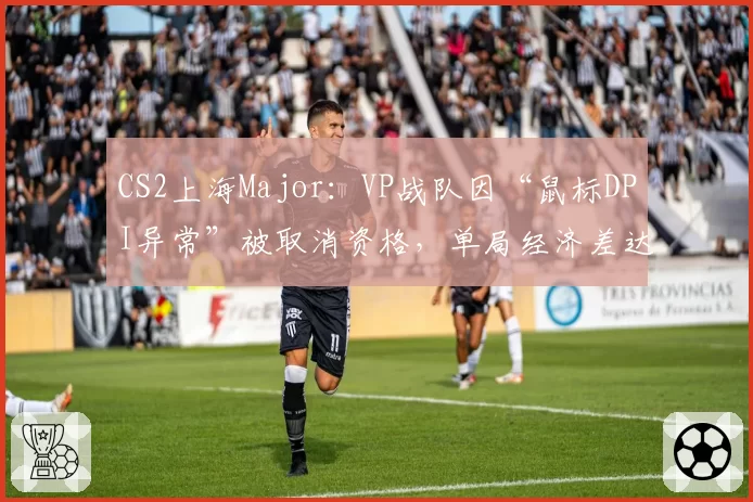 CS2上海Major：VP战队因“鼠标DPI异常”被取消资格，单局经济差达2.3万