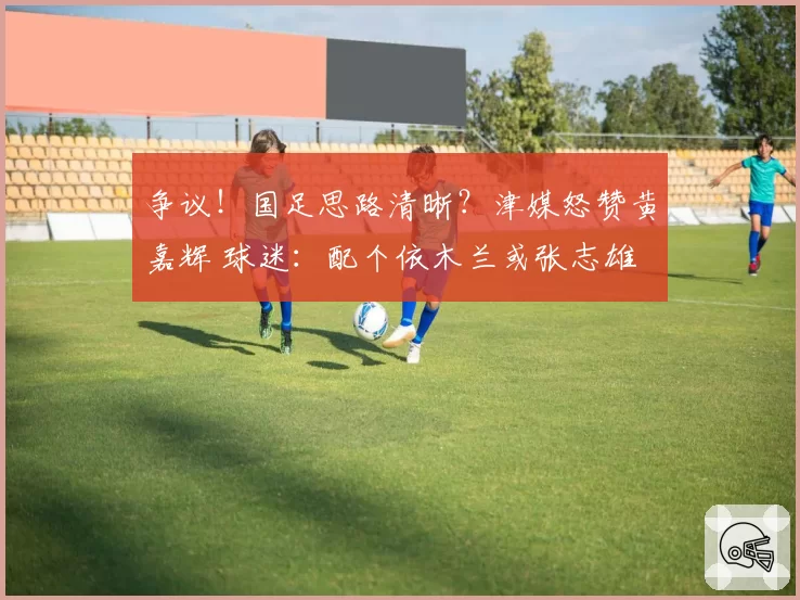 争议！国足思路清晰？津媒怒赞黄嘉辉 球迷：配个依木兰或张志雄