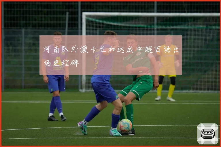 河南队外援卡兰加达成中超百场出场里程碑