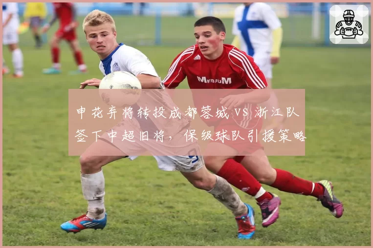 申花弃将转投成都蓉城 vs 浙江队签下中超旧将，保级球队引援策略分化