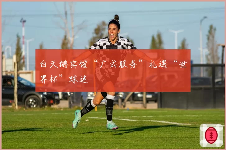 白天鹅宾馆“广式服务”礼遇“世界杯”球迷