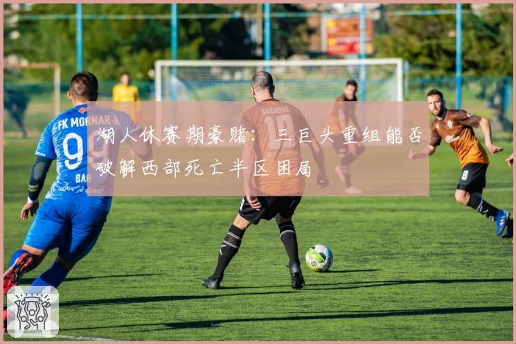 湖人休赛期豪赌：三巨头重组能否破解西部死亡半区困局