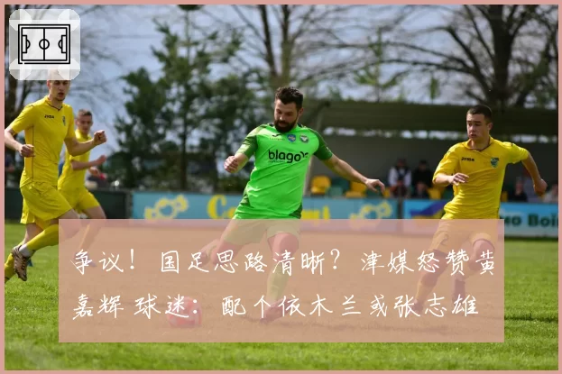 争议！国足思路清晰？津媒怒赞黄嘉辉 球迷：配个依木兰或张志雄