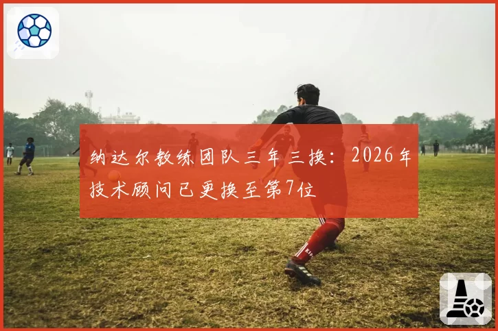 纳达尔教练团队三年三换：2026年技术顾问已更换至第7位