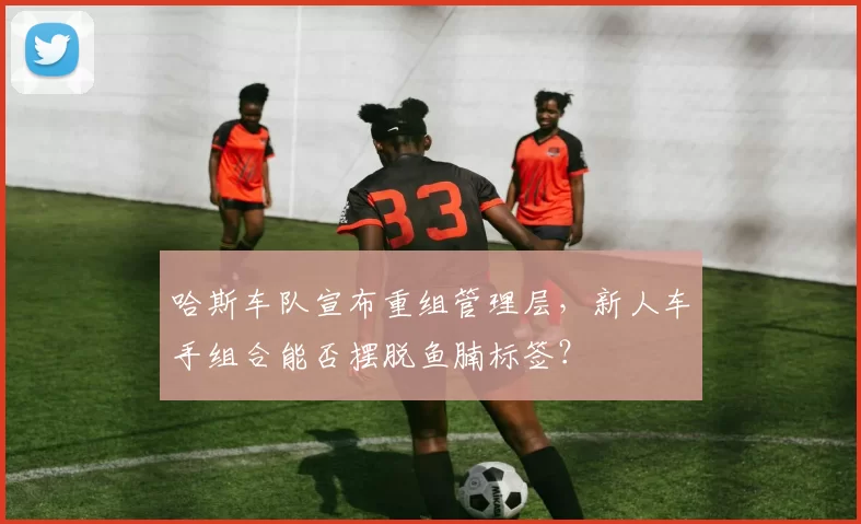 哈斯车队宣布重组管理层，新人车手组合能否摆脱鱼腩标签？
